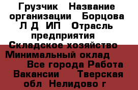 Грузчик › Название организации ­ Борцова Л.Д, ИП › Отрасль предприятия ­ Складское хозяйство › Минимальный оклад ­ 14 000 - Все города Работа » Вакансии   . Тверская обл.,Нелидово г.